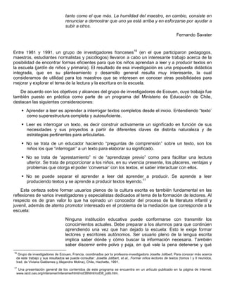 tanto como el que más. La humildad del maestro, en cambio, consiste en
renunciar a demostrar que uno ya está arriba y en esforzarse por ayudar a
subir a otros.
Fernando Savater
Entre 1981 y 1991, un grupo de investigadores franceses16
(en el que participaron pedagogos,
maestros, estudiantes normalistas y psicólogos) llevaron a cabo un interesante trabajo acerca de la
posibilidad de encontrar formas eficientes para que los niños aprendan a leer y a producir textos en
la escuela (jardín de niños y primaria). El resultado de esa investigación es una propuesta didáctica
integrada, que en su planteamiento y desarrollo general resulta muy interesante, la cual
consideramos de utilidad para los maestros que se interesen en conocer otras posibilidades para
mejorar y explorar el tema de la lectura y la escritura en la escuela.
De acuerdo con los objetivos y alcances del grupo de investigadores de Ecouen, cuyo trabajo fue
también puesto en práctica como parte de un programa del Ministerio de Educación de Chile,
destacan las siguientes consideraciones:
 Aprender a leer es aprender a interrogar textos completos desde el inicio. Entendiendo “texto‟
como superestructura completa y autosuficiente.
 Leer es interrogar un texto, es decir construir activamente un significado en función de sus
necesidades y sus proyectos a partir de diferentes claves de distinta naturaleza y de
estrategias pertinentes para articularlas.
 No se trata de un educador haciendo “preguntas de comprensión” sobre un texto, son los
niños los que “interrogan” a un texto para elaborar su significado.
 No se trata de “aprestamiento” ni de “aprendizaje previo” como para facilitar una lectura
ulterior. Se trata de proporcionar a los niños, en su vivencia presente, los placeres, ventajas y
problemas que otorga el poder „conversar‟ con los textos, el saber interactuar con ellos.
 No se puede separar el aprender a leer del aprender a producir. Se aprende a leer
produciendo textos y se aprende a producir textos leyendo.17
Esta certeza sobre formar usuarios plenos de la cultura escrita es también fundamental en las
reflexiones de varios investigadores y especialistas dedicados al tema de la formación de lectores. Al
respecto es de gran valor lo que ha opinado un conocedor del proceso de la literatura infantil y
juvenil, además de atento promotor interesado en el problema de la mediación que corresponde a la
escuela:
Ninguna institución educativa puede conformarse con transmitir los
conocimientos actuales. Debe preparar a los alumnos para que continúen
aprendiendo una vez que han dejado la escuela: Esto le exige formar
lectores y escritores autónomos. Ser usuario pleno de la lengua escrita
implica saber dónde y cómo buscar la información necesaria. También
saber discernir entre polvo y paja, en qué vale la pena detenerse y qué
16
Grupo de investigadores de Ecouen, Francia, coordinados por la profesora-investigadora Josette Jolibert. Para conocer más acerca
de este trabajo y sus resultados se puede consultar: Josette Jolibert, et al., Formar niños lectores de textos (tomos I y II reunidos,
trad. de Viviana Galdames y Alejandra Molina), Chile, Hachette, 1991.
17
Una presentación general de los contenidos de este programa se encuentra en un artículo publicado en la página de Internet:
www.iacd.oas.org/interamer/interamerhtml/rod38html/rod38_jolib.htm.
 