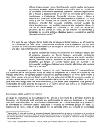 sólo amerita un vistazo rápido. Significa poder usar la palabra escrita para
argumentar, exponer, rebatir y comunicarse. Implica estar en condiciones
de conocerse y de conocer realidades diferentes. También dejarse llevar
por la lectura y desconocerse en un mar de emociones sorprendentes,
cuestionarse y (re)ubicarse. Frecuentar diversos textos —fáciles y
laboriosos— y comprender las relaciones que éstos establecen con otros
textos y con sus autores; de los autores con otros autores o con sus
contextos; entender los mensajes implícitos, dominar códigos de
diferentes discursos... Hoy también implica manejar ciertas tecnologías, lo
que en sí mismo exige una constante y casi irracional renovación.
¿Cuántos de los cientos de miles, de los millones de estudiantes y
egresados de nuestro sistema educativo pueden considerarse usuarios
plenos de la cultura escrita?18
 A lo largo de esta reflexión, Daniel Goldin cita constantemente los trabajos y las afirmaciones
de la investigadora Delia Lerner, quien plantea soluciones y hace propuestas precisas para
conciliar las preocupaciones del maestro que está sujeto a su institución, con la posibilidad de
una labor real de formación de lectores:
Es posible conciliar las necesidades inherentes a la institución escolar con
el propósito educativo de formar lectores, generando condiciones
didácticas de la lectura y la escritura más próximas a la versión social (no
escolar) de estas prácticas, articulando los propósitos didácticos con otros
propósitos que tengan un sentido “actual” para los alumnos y se
correspondan con los que habitualmente orientan a la lectura y la escritura
fuera de la escuela.19
La autora propone lo que ella llama “proyectos de producción-interpretación” y son actividades
que consisten en la participación activa de todos los integrantes de la clase, en función de una
finalidad compartida, por ejemplo: grabar un casette de poemas leídos por los niños, para enviarlo a
otros niños; montar una obra de teatro a partir de una lectura compartida de un cuento, o editar un
periódico; estas son actividades que le dan sentido a la lectura en voz alta, al análisis de un texto
para adaptarlo y luego darle una realidad escénica, y que sirven para comprender tipos, géneros y
modalidades de textos, además de responder a un objetivo común que motiva a los integrantes del
grupo porque en el proceso todos aportan y aprenden.
SUGERENCIAS DESDE NUESTRA EXPERIENCIA
El equipo de instructores de la Subdirección de Fomento a la Lectura de la Dirección General de
Bibliotecas del Conaculta está integrado por profesionales de diversas disciplinas y ha venido
realizando una valiosa labor de capacitación a bibliotecarios, así como de investigación y planeación
de actividades de animación lectora adecuadas a usuarios de diferentes grupos de edad. Su
experiencia de varios años en este trabajo les ha permitido entrar en contacto en numerosas
18
Daniel Goldin, “El poder y la formación de lectores en la escuela. Reflexiones en torno al papel de los directores en la formación de
lectores” (conferencia pronunciada en el Foro “Líderes Educativos: Por una nueva escuela urbana”, organizado por la Subsecretaría
de Servicios Educativos para el Distrito Federal. El texto íntegro se encuentra en la página de Internet de la SEP en: Programa
Nacional de Lectura.
19
Delia Lerner, Leer y escribir en la escuela. Lo real, lo posible, y lo necesario, México, FCE (col. Espacios para la lectura).
 