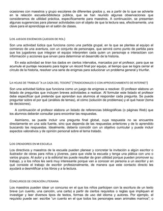 ocasiones con maestros y grupo escolares de diferentes grados y, es a partir de lo que se advierte
en la relación escuela-biblioteca pública, que se han reunido algunas observaciones que
consideramos de utilidad práctica, específicamente para maestros. A continuación, se presentan
algunas sugerencias para planear actividades con el objeto de que la lectura sea, efectivamente, una
clave para el aprendizaje en el salón de clases.
LOS JUEGOS ESCÉNICOS (JUEGOS DE ROL)
Son una actividad lúdica que funciona como una partida grupal, en la que se plantea al equipo el
comienzo de una aventura, con un conjunto de personajes, que servirá como punto de partida para
que los jugadores que integran el equipo interpreten cada quien un personaje e interactúen con
información y acciones que sirvan para determinar el desarrollo de la historia.
En esta actividad se tiran los dados en ciertos intervalos, marcados por el profesor, para que se
acumule el puntaje necesario para lograr un récord final por equipo, al tiempo que se logra cerrar el
círculo de la historia, resolver una serie de enigmas para solucionar un problema general y triunfar.
LA HOJAS DE TRABAJO “A LA CAZA DEL TESORO” (TRADICIONALES O CON APROVECHAMIENTO DE INTERNET)
Son una actividad lúdica que funciona como un juego de enigmas a resolver. El profesor elabora un
listado de preguntas que incluyen breves actividades a realizar. Al formular este listado el profesor
debe especificar qué pretende que aprendan sus alumnos al responder cada pregunta. Se puede
preguntar sobre el por qué (análisis de temas), el cómo (solución de problemas) y el qué hacer (toma
de decisiones).
A continuación el profesor elabora un listado de referencias bibliográficas (o páginas Web) que
los alumnos deberán consultar para encontrar las respuestas.
Asimismo, se puede incluir una pregunta final global, cuya respuesta no se encuentre
directamente en una sola fuente, sino que dependa de las respuestas anteriores y de lo aprendido
buscando las respuestas. Idealmente, debería coincidir con un objetivo curricular y puede incluir
aspectos valorativos y de opinión personal sobre el tema tratado.
LOS CREADORES EN MI ESCUELA
Los directivos y maestros de la escuela pueden planear y concretar la invitación a algún escritor o
ilustrador de obras para niños y jóvenes, para que visite la escuela y tenga una plática con uno o
varios grupos. Al autor y a la editorial les puede resultar de gran utilidad porque pueden promover su
trabajo, y a los niños les será muy interesante porque van a conocer en persona a un escritor y en
qué consiste el trabajo de escribir profesionalmente, de manera que este contacto directo les
ayudará a desmitificar a los libros y a la lectura.
CONCURSOS DE CREACIÓN LITERARIA
Los maestros pueden idear un concurso en el que los niños participen con la escritura de un texto
breve (un cuento, una canción, una carta) a partir de ciertos requisitos o reglas que impliquen el
investigar y leer diversos tipos de textos, formas de uso del idioma y autores. Por ejemplo, el
requisito puede ser: escribe “un cuento en el que todos los personajes sean animales marinos”; o
 