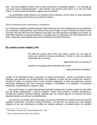 bien, “una carta dirigida al faraón como si fuera escrita por un sacerdote egipcio”, o “un mensaje de
una mujer maya a Nezahualcóyotl”, o bien escribe “una canción para dormir a un niño que tiene
miedo”, o “una canción para decirle a alguien que lo extrañas”.
Las posibilidades están abiertas a la iniciativa de los maestros y de los niños. Lo más importante
es estimular el gusto por la lectura y la escritura creativa.
VISITAS EXTRAESCOLARES A EDITORIALES Y PERIÓDICOS
Los directivos y maestros pueden organizar alguna visita ya sea a las instalaciones de una editorial o
de un periódico. Esto permitirá a los niños ver de cerca el lugar en que se fabrican los libros y tener
una idea más clara de lo que hay detrás de cada libro y de cada periódico que llega a sus manos. La
visita debe hacerse con grupos pequeños y conseguir que un profesional con buena disposición los
guíe y responda a sus preguntas para que la experiencia resulte interesante.
El cuento como medio y fin
Se habla de cuentos para niños, pero estos cuentos son las cajas de
perlas que contienen muchas enseñanzas. Tomad en serio las palabras
insensatas de los cuentos.
Djalal al-Din Rumi, Le mesnevi20
Imaginar es el juguete más maravilloso del mundo.
Liliana Woloschin de Glaser21
¿Quién no ha disfrutado al leer o escuchar un cuento conmovedor?, ¿quién no recuerda la dulce
sorpresa que producen los acontecimientos, las palabras, la trama de una historia bien escrita o
narrada? A todos nos agrada entrar a otros mundos imaginarios, a otras circunstancias, conocer
personajes fantásticos que viven aventuras simples o inolvidables y se enfrentan a numerosos
obstáculos, superándolos con ingenio y valor.
Los cuentos tienen un poder especial para transmitir enseñanzas y muchas veces son más útiles
que dar largas explicaciones, o que los regaños. Todos, niños, jóvenes o adultos disfrutamos y
recordamos nuestras historias favoritas, aquellas que nos tocaron algo en lo profundo del alma,
aquellas historias con las que nos identificamos.
Los cuentos nos pueden servir como guías, ya que son portadores de sabiduría que se transmite
mediante narraciones o escritos a través del tiempo. Y no sólo eso: los cuentos son como espejos
mágicos en los que observamos el reflejo de nuestras certezas y nuestras dudas; de nuestras
20
Michel Albín, 150 contes soufis, “Espiritualidades vivas”, 1998.
21
Contar cuentos, Barcelona, RBA Libros, 2001,96 p.
 