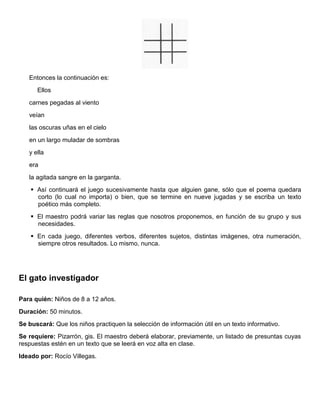 Entonces la continuación es:
Ellos
carnes pegadas al viento
veían
las oscuras uñas en el cielo
en un largo muladar de sombras
y ella
era
la agitada sangre en la garganta.
 Así continuará el juego sucesivamente hasta que alguien gane, sólo que el poema quedara
corto (lo cual no importa) o bien, que se termine en nueve jugadas y se escriba un texto
poético más completo.
 El maestro podrá variar las reglas que nosotros proponemos, en función de su grupo y sus
necesidades.
 En cada juego, diferentes verbos, diferentes sujetos, distintas imágenes, otra numeración,
siempre otros resultados. Lo mismo, nunca.
El gato investigador
Para quién: Niños de 8 a 12 años.
Duración: 50 minutos.
Se buscará: Que los niños practiquen la selección de información útil en un texto informativo.
Se requiere: Pizarrón, gis. El maestro deberá elaborar, previamente, un listado de presuntas cuyas
respuestas estén en un texto que se leerá en voz alta en clase.
Ideado por: Rocío Villegas.
 