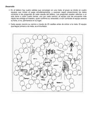 Desarrollo
 En el tablero hay cuatro salidas que convergen en una meta; el grupo se divide en cuatro
equipos que inician el juego simultáneamente, y avanzan según proporcionen los datos
correctos a las preguntas de cada casulla del tablero. Las preguntas pueden referirse a un
solo tema o cubrir cuatro temas, uno por cada camino; el equipo que las encuentre más
rápido las entrega al maestro, quien confirma su veracidad; si son correctas el equipo avanza
su ficha, si no, permanece en su lugar.
 Cada equipo recorre su camino a través de 25 casillas antes de entrar a la meta. El equipo
que llegue primero a la meta, es el triunfador.
 