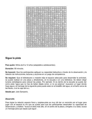 Sigue la pista
Para quién: Niños de 8 a 12 años (adaptable a adolescentes).
Duración: 90 minutos.
Se buscará: Que los participantes apliquen su capacidad deductiva a través de la observación y la
relación de instrucciones, lecturas y acciones en un juego de competencia.
Se requiere: Que el bibliotecario o maestro elija el espacio adecuado para desarrollar la actividad,
se puede realizar en una plaza y alrededores, en la escuela o en una biblioteca. Se deben elegir
lunares estratégicos para colocar las pistas. Por ejemplo: Si es dentro de la escuela se puede dar
como pista “agua que no has de beber déjala correr, si no se estanca”, buscaran un lugar donde
haya agua y el mensaje de la siguiente pista puede estar en el botell6n del agua, en el baño cerca de
las llaves, o en la caja del w.c.
Ideado por: Julio Samperio.
Desarrollo
Para lograr la relación espacio físico y tarjetas-pista es muy útil dar un recorrido por el lugar para
jugar con el espacio lo ms que se pueda para que los participantes desarrollen su capacidad de
observación y análisis: “busca el árbol más alto, en el centro de la plaza y dirígete a su base, busca
un mensaje para que sepas qué sigue”.
 