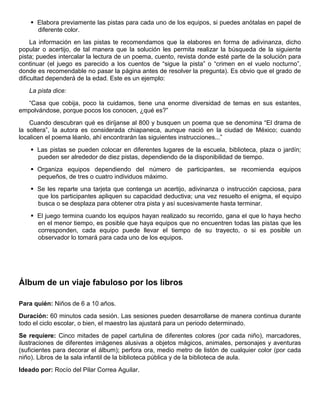  Elabora previamente las pistas para cada uno de los equipos, si puedes anótalas en papel de
diferente color.
La información en las pistas te recomendamos que la elabores en forma de adivinanza, dicho
popular o acertijo, de tal manera que la solución les permita realizar la búsqueda de la siguiente
pista; puedes intercalar la lectura de un poema, cuento, revista donde esté parte de la solución para
continuar (el juego es parecido a los cuentos de “sigue la pista” o “crimen en el vuelo nocturno”,
donde es recomendable no pasar la página antes de resolver la pregunta). Es obvio que el grado de
dificultad dependerá de la edad. Este es un ejemplo:
La pista dice:
“Casa que cobija, poco la cuidamos, tiene una enorme diversidad de temas en sus estantes,
empolvándose, porque pocos los conocen, ¿qué es?”
Cuando descubran qué es diríjanse al 800 y busquen un poema que se denomina “El drama de
la soltera”, la autora es considerada chiapaneca, aunque nació en la ciudad de México; cuando
localicen el poema léanlo, ahí encontrarán las siguientes instrucciones...”
 Las pistas se pueden colocar en diferentes lugares de la escuela, biblioteca, plaza o jardín;
pueden ser alrededor de diez pistas, dependiendo de la disponibilidad de tiempo.
 Organiza equipos dependiendo del número de participantes, se recomienda equipos
pequeños, de tres o cuatro individuos máximo.
 Se les reparte una tarjeta que contenga un acertijo, adivinanza o instrucción capciosa, para
que los participantes apliquen su capacidad deductiva; una vez resuelto el enigma, el equipo
busca o se desplaza para obtener otra pista y así sucesivamente hasta terminar.
 El juego termina cuando los equipos hayan realizado su recorrido, gana el que lo haya hecho
en el menor tiempo, es posible que haya equipos que no encuentren todas las pistas que les
corresponden, cada equipo puede llevar el tiempo de su trayecto, o si es posible un
observador lo tomará para cada uno de los equipos.
Álbum de un viaje fabuloso por los libros
Para quién: Niños de 6 a 10 años.
Duración: 60 minutos cada sesión. Las sesiones pueden desarrollarse de manera continua durante
todo el ciclo escolar, o bien, el maestro las ajustará para un periodo determinado.
Se requiere: Cinco mitades de papel cartulina de diferentes colores (por cada niño), marcadores,
ilustraciones de diferentes imágenes alusivas a objetos mágicos, animales, personajes y aventuras
(suficientes para decorar el álbum); perfora ora, medio metro de listón de cualquier color (por cada
niño). Libros de la sala infantil de la biblioteca pública y de la biblioteca de aula.
Ideado por: Rocío del Pilar Correa Aguilar.
 