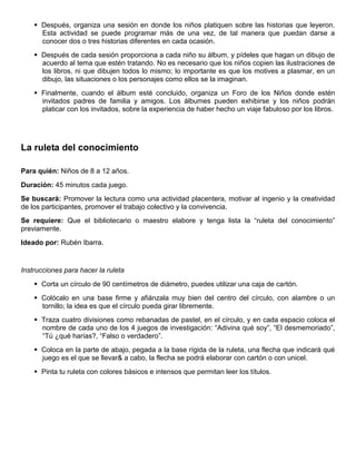  Después, organiza una sesión en donde los niños platiquen sobre las historias que leyeron.
Esta actividad se puede programar más de una vez, de tal manera que puedan darse a
conocer dos o tres historias diferentes en cada ocasión.
 Después de cada sesión proporciona a cada niño su álbum, y pídeles que hagan un dibujo de
acuerdo al tema que estén tratando. No es necesario que los niños copien las ilustraciones de
los libros, ni que dibujen todos lo mismo; lo importante es que los motives a plasmar, en un
dibujo, las situaciones o los personajes como ellos se la imaginan.
 Finalmente, cuando el álbum esté concluido, organiza un Foro de los Niños donde estén
invitados padres de familia y amigos. Los álbumes pueden exhibirse y los niños podrán
platicar con los invitados, sobre la experiencia de haber hecho un viaje fabuloso por los libros.
La ruleta del conocimiento
Para quién: Niños de 8 a 12 años.
Duración: 45 minutos cada juego.
Se buscará: Promover la lectura como una actividad placentera, motivar al ingenio y la creatividad
de los participantes, promover el trabajo colectivo y la convivencia.
Se requiere: Que el bibliotecario o maestro elabore y tenga lista la “ruleta del conocimiento”
previamente.
Ideado por: Rubén Ibarra.
Instrucciones para hacer la ruleta
 Corta un círculo de 90 centímetros de diámetro, puedes utilizar una caja de cartón.
 Colócalo en una base firme y afiánzala muy bien del centro del círculo, con alambre o un
tornillo; la idea es que el círculo pueda girar libremente.
 Traza cuatro divisiones como rebanadas de pastel, en el círculo, y en cada espacio coloca el
nombre de cada uno de los 4 juegos de investigación: “Adivina qué soy”, “El desmemoriado”,
“Tú ¿qué harías?, “Falso o verdadero”.
 Coloca en la parte de abajo, pegada a la base rígida de la ruleta, una flecha que indicará qué
juego es el que se llevar& a cabo, la flecha se podrá elaborar con cartón o con unicel.
 Pinta tu ruleta con colores básicos e intensos que permitan leer los títulos.
 