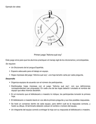 Ejemplo de ruleta:
Primer juego:”Adivina qué soy”
Este juego sirve para que los alumnos practiquen el manejo ágil de los diccionarios y enciclopedias.
Se requiere
 Un Diccionario de la Lengua Española.
 Espacio adecuado para el trabajo en equipo.
 Hojas impresas del juego “Adivina qué soy”, una hoja tamaño carta por cada pregunta.
Desarrollo
 Organiza equipos de acuerdo con el número de participantes.
 Distribúyeles hojas impresas con el juego “Adivina qué soy”, con sus definiciones
correspondientes (ver propuesta). En cada una de las hojas deberá ir anotado el nombre del
equipo que ellos mismos decidirán.
 En el momento que el bibliotecario o maestro lo indique, los participantes tomarán la primera
hoja.
 El bibliotecario o maestro leerá en voz alta la primera pregunta y sus tres posibles respuestas.
 Se hará un consenso dentro de cada equipo, para definir cuál es la respuesta correcta, y
harán su dibujo. Al terminarlo deberán colocar el nombre o número del equipo.
 Un integrante del equipo correrá a entregar la hoja con su respuesta al bibliotecario o maestro.
 