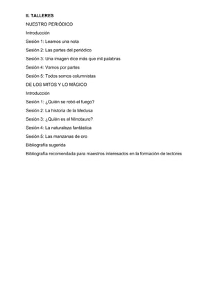 II. TALLERES
NUESTRO PERIÓDICO
Introducción
Sesión 1: Leamos una nota
Sesión 2: Las partes del periódico
Sesión 3: Una imagen dice más que mil palabras
Sesión 4: Vamos por partes
Sesión 5: Todos somos columnistas
DE LOS MITOS Y LO MÁGICO
Introducción
Sesión 1: ¿Quién se robó el fuego?
Sesión 2: La historia de la Medusa
Sesión 3: ¿Quién es el Minotauro?
Sesión 4: La naturaleza fantástica
Sesión 5: Las manzanas de oro
Bibliografía sugerida
Bibliografía recomendada para maestros interesados en la formación de lectores
 