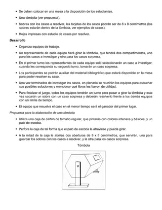  Se deben colocar en una mesa a la disposición de los estudiantes.
 Una tómbola (ver propuesta).
 Sobres con los casos a resolver, las tarjetas de los casos podrán ser de 8 x 8 centímetros (los
sobres estarán dentro de la tómbola, ver ejemplos de casos).
 Hojas impresas con estudio de casos por resolver.
Desarrollo
 Organiza equipos de trabajo.
 Un representante de cada equipo hará girar la tómbola, que tendrá dos compartimentos, uno
para los casos a investigar y otro para los casos sorpresa.
 En el primer turno los representantes de cada equipo sólo seleccionarán un caso a investigar;
cuando les corresponda su segundo turno, tomarán un caso sorpresa.
 Los participantes se podrán auxiliar del material bibliográfico que estará disponible en la mesa
para poder resolver su caso.
 Una vez terminados de investigar los casos, en plenaria se reunirán los equipos para escuchar
sus posibles soluciones y mencionar qué libros les fueron de utilidad.
 Para finalizar el juego, todos los equipos tendrán un turno para pasar a girar la tómbola y esta
vez sacarán un sobre con un caso sorpresa y deberán resolverlo frente a los demás equipos
con un límite de tiempo.
 El equipo que resuelva el caso en el menor tiempo será el ganador del primer lugar.
Propuesta para la elaboración de una tómbola
 Utiliza una caja de cartón de tamaño regular, que pintarás con colores intensos y básicos, y un
palo de escoba.
 Perfora la caja de tal forma que el palo de escoba la atraviese y pueda girar.
 A la mitad de la caja le abrirás dos aberturas de 8 x 8 centímetros, que servirán, una para
guardar los sobres con los casos a resolver, y la otra para los casos sorpresa.
Tómbola
 