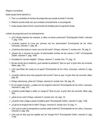 Reglas a considerar
Cada equipo tiene derecho a:
 Tirar y a contestar el número de preguntas que pueda durante 2 minutos.
 Obtener puntos cada vez que contesta correctamente a una pregunta.
 Cada equipo debe formar nuevamente las botellas para la siguiente tirada.
Listado de preguntas para los bolinspectores
 ¿Por dónde respiran los insectos, si ellos no tienen pulmones? Enciclopedia Colibrí, volumen
7, pág. 1734.
 ¿Cuándo pisaron la Luna por primera vez los astronautas? Enciclopedia de los niños,
Larousse, volumen 1, pág. 49.
 ¿Cuántos días tarda en nacer una cría de tucán? Chispa, volumen 7, revista núm. 78, pág. 9.
 ¿Quién dio a conocer al mundo “el abominable hombre de las nieves o Yeti”? Enciclopedia
Colibrí, volumen 7, pág. 1545.
 Completa la “canción ilegible”, Chispa, volumen 7, revista núm. 77, pág. 14.
 De las ramas de la medicina ¿qué estudia la pediatría? Qué es qué: el gran libro de consulta,
Altea, pág. 133.
 ¿Por qué flotan las cosas en el agua? Enciclopedia de los niños, Larousse, volumen 5, pág.
420.
 ¿Cuánto mide la rana más pequeña del mundo? Qué es qué: el gran libro de consulta, Altea,
pág. 92.
 Chispo adivinanza ¿Qué es? Chispa, volumen 6, revista núm. 58, pág. 33.
 En el cuerpo humano, ¿cuáles son los órganos internos? Enciclopedia de los niños, Larousse,
volumen 5, pág. 310.
 ¿Cuánto puede llegar a saltar un canguro? Qué es qué: el gran libro de consulta, Altea, pág.
353.
 ¿Qué es la Luna? Chispa, volumen 4, revista núm. 42, pág. 19.
 ¿Cuánto mide y llega a pesar la ballena gris? Enciclopedia Colibrí, volumen 5, pág. 1162.
 ¿Cuál es la longitud del río Nilo? Chispa, volumen 6, revista núm. 61 pág. 11.
 ¿Por qué te sube la temperatura cuando estás enfermo? Enciclopedia de los niños, Larousse,
volumen 4, pág. 342.
 ¿Por qué se dice que los reptiles son de “sangre fría”? Enciclopedia Colibrí, volumen 5, pág.
1190.
 