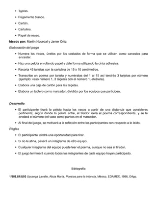  Tijeras.
 Pegamento blanco.
 Cartón.
 Cartulina.
 Papel de reuso.
Ideado por: Martín Nocedal y Javier Ortiz
Elaboración del juego
 Numera los vasos, únelos por los costados de forma que se utilicen como canastas para
encestar.
 Haz una pelota enrollando papel y dale forma utilizando la cinta adhesiva.
 Recorta 45 tarjetas con la cartulina de 15 x 10 centímetros.
 Transcribe un poema por tarjeta y numéralas del 1 al 15 así tendrás 3 tarjetas por número
(ejemplo: vaso número 1, 3 tarjetas con el número 1, etcétera).
 Elabora una caja de cartón para las tarjetas.
 Elabora un tablero como marcador, dividido por los equipos que participen.
Desarrollo
 El participante tirará la pelota hacia los vasos a partir de una distancia que consideres
pertinente; según donde la pelota entre, el tirador leerá el poema correspondiente, y se le
anotará el número del vaso como puntos en el marcador.
 Al final del juego, se motivará a la reflexión entre los participantes con respecto a lo leído.
Reglas
 El participante tendrá una oportunidad para tirar.
 Si no le atina, pasará un integrante de otro equipo.
 Cualquier integrante del equipo puede leer el poema, aunque no sea el tirador.
 El juego terminará cuando todos los integrantes de cada equipo hayan participado.
Bibliografía
1/808.81/U93 Uzcanga Lavalle, Alicia María, Poesías para la infancia, México, EDAMEX, 1986, l34pp.
 