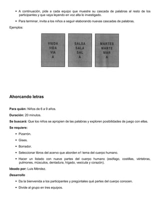  A continuación, pide a cada equipo que muestre su cascada de palabras al resto de los
participantes y que vaya leyendo en voz alta lo investigado.
 Para terminar, invita a los niños a seguir elaborando nuevas cascadas de palabras.
Ejemplos:
Ahorcando letras
Para quién: Niños de 6 a 9 años.
Duración: 20 minutos.
Se buscará: Que los niños se apropien de las palabras y exploren posibilidades de juego con ellas.
Se requiere:
 Pizarrón.
 Gises.
 Borrador.
 Seleccionar libros del acervo que aborden e1 tema del cuerpo humano.
 Hacer un listado con nueve partes del cuerpo humano (esófago, costillas, vértebras,
pulmones, músculos, dentadura, hígado, vesícula y corazón).
Ideado por: Luis Méndez.
Desarrollo
 Da la bienvenida a los participantes y pregúntales qué partes del cuerpo conocen.
 Divide al grupo en tres equipos.
 