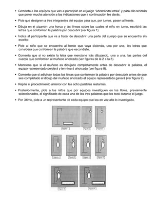  Comenta a los equipos que van a participar en el juego “Ahorcando letras” y para ello tendrán
que poner mucha atención a las indicaciones que a continuación les darás.
 Pide que designen a tres integrantes del equipo para que, por turnos, pasen al frente.
 Dibuja en el pizarrón una horca y las líneas sobre las cuales el niño en turno, escribirá las
letras que conforman la palabra por descubrir (ver figura 1).
 Indica al participante que va a tratar de descubrir una parte del cuerpo que se encuentra sin
escribir.
 Pide al niño que se encuentra al frente que vaya diciendo, una por una, las letras que
considera que conforman la palabra que escondiste.
 Comenta que si no existe la letra que mencione irás dibujando, una a una, las partes del
cuerpo que conforman al muñeco ahorcado (ver figuras de la 2 a la 8).
 Menciona que si el muñeco es dibujado completamente antes de descubrir la palabra, el
equipo representado perderá y terminará ahorcado (ver figura 8).
 Comenta que si adivinan todas las letras que conforman la palabra por descubrir antes de que
sea completado el dibujo del muñeco ahorcado el equipo representado ganará (ver figura 9).
 Repite el procedimiento anterior con las ocho palabras restantes.
 Posteriormente, pide a los niños que por equipos investiguen en los libros, previamente
seleccionados, el significado de cada una de las tres palabras que les tocó durante el juego.
 Por último, pide a un representante de cada equipo que lea en voz alta lo investigado.
 