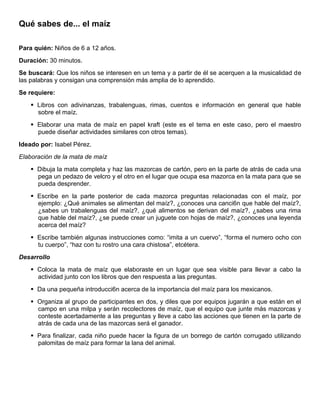 Qué sabes de... el maíz
Para quién: Niños de 6 a 12 años.
Duración: 30 minutos.
Se buscará: Que los niños se interesen en un tema y a partir de él se acerquen a la musicalidad de
las palabras y consigan una comprensión más amplia de lo aprendido.
Se requiere:
 Libros con adivinanzas, trabalenguas, rimas, cuentos e información en general que hable
sobre el maíz.
 Elaborar una mata de maíz en papel kraft (este es el tema en este caso, pero el maestro
puede diseñar actividades similares con otros temas).
Ideado por: Isabel Pérez.
Elaboración de la mata de maíz
 Dibuja la mata completa y haz las mazorcas de cartón, pero en la parte de atrás de cada una
pega un pedazo de velcro y el otro en el lugar que ocupa esa mazorca en la mata para que se
pueda desprender.
 Escribe en la parte posterior de cada mazorca preguntas relacionadas con el maíz, por
ejemplo: ¿Qué animales se alimentan del maíz?, ¿conoces una canci6n que hable del maíz?,
¿sabes un trabalenguas del maíz?, ¿qué alimentos se derivan del maíz?, ¿sabes una rima
que hable del maíz?, ¿se puede crear un juguete con hojas de maíz?, ¿conoces una leyenda
acerca del maíz?
 Escribe también algunas instrucciones como: “imita a un cuervo”, “forma el numero ocho con
tu cuerpo”, “haz con tu rostro una cara chistosa”, etcétera.
Desarrollo
 Coloca la mata de maíz que elaboraste en un lugar que sea visible para llevar a cabo la
actividad junto con los libros que den respuesta a las preguntas.
 Da una pequeña introducci6n acerca de la importancia del maíz para los mexicanos.
 Organiza al grupo de participantes en dos, y diles que por equipos jugarán a que están en el
campo en una milpa y serán recolectores de maíz, que el equipo que junte más mazorcas y
conteste acertadamente a las preguntas y lleve a cabo las acciones que tienen en la parte de
atrás de cada una de las mazorcas será el ganador.
 Para finalizar, cada niño puede hacer la figura de un borrego de cartón corrugado utilizando
palomitas de maíz para formar la lana del animal.
 