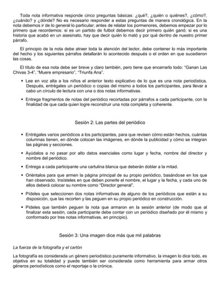 Toda nota informativa responde cinco preguntas básicas: ¿qué?, ¿quién o quiénes?, ¿cómo?,
¿cuándo? y ¿dónde? No es necesario responder a estas preguntas de manera cronológica. En la
nota debemos ir de lo general lo particular; antes de relatar los pormenores, debemos empezar por lo
primero que recordemos: si es un partido de futbol debemos decir primero quién ganó; si es una
historia que acabó en un asesinato, hay que decir quién lo mató y por qué dentro de nuestro primer
párrafo.
El principio de la nota debe atraer toda la atención del lector, debe contener lo más importante
del hecho y los siguientes párrafos detallarán lo acontecido después o el orden en que sucedieron
las cosas.
El título de esa nota debe ser breve y claro también, pero tiene que encerrarlo todo: “Ganan Las
Chivas 3-4”, “Muere empresario”, “Triunfa Ana”.
 Lee en voz alta a los niños el anterior texto explicativo de lo que es una nota periodística.
Después, entrégales un periódico o copias del mismo a todos los participantes, para llevar a
cabo un círculo de lectura con una o dos notas informativas.
 Entrega fragmentos de notas del periódico recortadas por párrafos a cada participante, con la
finalidad de que cada quien logre reconstruir una nota completa y coherente.
Sesión 2: Las partes del periódico
 Entrégales varios periódicos a los participantes, para que revisen cómo están hechos, cuántas
columnas tienen, en dónde colocan las imágenes, en dónde la publicidad y cómo se integran
las páginas y secciones.
 Ayúdalos a no pasar por alto datos esenciales como lugar y fecha, nombre del director y
nombre del periódico.
 Entrega a cada participante una cartulina blanca que deberán doblar a la mitad.
 Oriéntalos para que armen la página principal de su propio periódico, basándose en los que
han observado. Insísteles en que deben ponerle el nombre, el lugar y la fecha, y cada uno de
ellos deberá colocar su nombre como “Director general”.
 Pídeles que seleccionen dos notas informativas de alguno de los periódicos que están a su
disposición, que las recorten y las peguen en su propio periódico en construcción.
 Pídeles que también peguen la nota que armaron en la sesión anterior (de modo que al
finalizar esta sesión, cada participante debe contar con un periódico diseñado por él mismo y
conformado por tres notas informativas, en principio).
Sesión 3: Una imagen dice más que mil palabras
La fuerza de la fotografía y el cartón
La fotografía es considerada un género periodístico puramente informativo, la imagen lo dice todo, es
objetiva en su totalidad y puede también ser considerada como herramienta para armar otros
géneros periodísticos como el reportaje o la crónica.
 