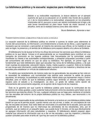 La biblioteca pública y la escuela: espacios para múltiples lecturas
Debido a su indiscutible importancia, la lectura debería ser el ejemplo
supremo de qué es la educación en el sentido más hondo de la palabra:
un ir de la irracionalidad a la racionalidad, empezando en los propósitos
irracionales del id, que poco a poco van siendo controlados por el ego y de
esta forma transformad os para hacer frente de modo racional a los
desafíos, tanto de la realidad externa como dela vida interior.
Bruno Bettelheim, Aprender a leer.
TENDER PUENTES DESDE LA BIBLIOTECA PÚBLICA HACIA LA ESCUELA
La vocación esencial de la biblioteca pública es orientar a quienes la visitan para adentrarse al
mundo del conocimiento, la información y el entretenimiento a través de los libros, y para lograrlo es
necesario que se conozcan y aprovechen al máximo los servicios que ofrece; en la medida en que
esto se logre, la presencia y el sentido de la biblioteca como espacio abierto a la cultura se fortalece.
El bibliotecario ha de buscar la forma ms eficaz de promover los servicios que ofrece la biblioteca
pública en la que labora. Incluso si él personalmente se ve imposibilitado para contribuir en una
campaña de promoción en los lugares públicos más frecuentados por la comunidad, puede
manifestar su interés a las autoridades correspondientes, y presentar propuestas concretas a partir
del conocimiento del entorno en que se ubica su biblioteca. Por ejemplo, en primer lugar, es
fundamental que todo bibliotecario sepa qué escuelas hay cerca de la biblioteca pública, y de qué
nivel; cuantas de preescolar, educación básica, media, media superior y superior. Sólo en la medida
en que tenga esta información, podrá establecer algún contacto con los maestros y directivos de las
escuelas para establecer un vínculo de colaboración efectivo.
Es sabido que recientemente, de manera cada vez ms generalizada, las escuelas se han visto en
la necesidad de establecer una normatividad más estricta para autorizar la salida de grupos
escolares, sin embargo, la posibilidad no está cerrada. Habrá casos que representan mayor o menor
dificultad, pero el hecho es que la biblioteca pública sigue teniendo un elevado prestigio como
espacio para el estudio y la investigación, es decir, un grado de validez como opción de
reforzamiento del conocimiento adquirido, en la opinión de la mayoría de los maestros.
Ésta es la garantía con que cuenta la biblioteca pública para buscar la continuidad de los
programas de visitas guiadas y para sustentar toda promoción entre los escolares para hacer uso de
los servicios que ésta les ofrece. Por eso, cualquier esfuerzo que se haga para mantener el contacto
con las escuelas del entorno de la propia biblioteca pública es muy valioso, sea reconocido o no
oficialmente.
El personal responsable de las actividades de fomento a la lectura en una biblioteca pública debe
insistir en que se le permita acudir, cuando menos una vez al mes, a visitar, en una especie de ruta
fija, las escuelas cercanas. Esa visita debe ser anunciada a la autoridad de la escuela, para que sea
programada de tal manera que no interrumpa las actividades de los estudiantes, sino, por el
contrario, que se realice en un pequeño lapso, que puede durar 5 minutos, en los que efectivamente
se agregue información útil para estudiantes y maestros. El bibliotecario deberá preparar algún
material que refuerce la información que va a dar en las escuelas y que los maestros y directivos
puedan consultar para estar al tanto de “qué hay de nuevo en la biblioteca pública”.
 