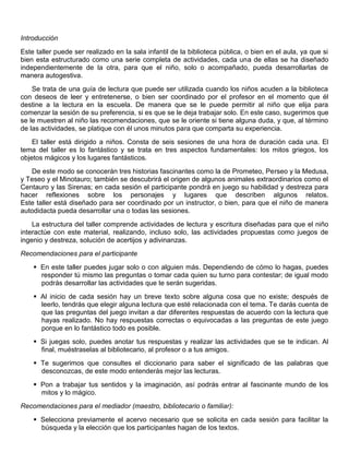 Introducción
Este taller puede ser realizado en la sala infantil de la biblioteca pública, o bien en el aula, ya que si
bien esta estructurado como una serie completa de actividades, cada una de ellas se ha diseñado
independientemente de la otra, para que el niño, solo o acompañado, pueda desarrollarlas de
manera autogestiva.
Se trata de una guía de lectura que puede ser utilizada cuando los niños acuden a la biblioteca
con deseos de leer y entretenerse, o bien ser coordinado por el profesor en el momento que él
destine a la lectura en la escuela. De manera que se le puede permitir al niño que elija para
comenzar la sesión de su preferencia, si es que se le deja trabajar solo. En este caso, sugerimos que
se le muestren al niño las recomendaciones, que se le oriente si tiene alguna duda, y que, al término
de las actividades, se platique con él unos minutos para que comparta su experiencia.
El taller está dirigido a niños. Consta de seis sesiones de una hora de duración cada una. El
tema del taller es lo fantástico y se trata en tres aspectos fundamentales: los mitos griegos, los
objetos mágicos y los lugares fantásticos.
De este modo se conocerán tres historias fascinantes como la de Prometeo, Perseo y la Medusa,
y Teseo y el Minotauro; también se descubrirá el origen de algunos animales extraordinarios como el
Centauro y las Sirenas; en cada sesión el participante pondrá en juego su habilidad y destreza para
hacer reflexiones sobre los personajes y lugares que describen algunos relatos.
Este taller está diseñado para ser coordinado por un instructor, o bien, para que el niño de manera
autodidacta pueda desarrollar una o todas las sesiones.
La estructura del taller comprende actividades de lectura y escritura diseñadas para que el niño
interactúe con este material, realizando, incluso solo, las actividades propuestas como juegos de
ingenio y destreza, solución de acertijos y adivinanzas.
Recomendaciones para el participante
 En este taller puedes jugar solo o con alguien más. Dependiendo de cómo lo hagas, puedes
responder tú mismo las preguntas o tomar cada quien su turno para contestar; de igual modo
podrás desarrollar las actividades que te serán sugeridas.
 Al inicio de cada sesión hay un breve texto sobre alguna cosa que no existe; después de
leerlo, tendrás que elegir alguna lectura que esté relacionada con el tema. Te darás cuenta de
que las preguntas del juego invitan a dar diferentes respuestas de acuerdo con la lectura que
hayas realizado. No hay respuestas correctas o equivocadas a las preguntas de este juego
porque en lo fantástico todo es posible.
 Si juegas solo, puedes anotar tus respuestas y realizar las actividades que se te indican. Al
final, muéstraselas al bibliotecario, al profesor o a tus amigos.
 Te sugerimos que consultes el diccionario para saber el significado de las palabras que
desconozcas, de este modo entenderás mejor las lecturas.
 Pon a trabajar tus sentidos y la imaginación, así podrás entrar al fascinante mundo de los
mitos y lo mágico.
Recomendaciones para el mediador (maestro, bibliotecario o familiar):
 Selecciona previamente el acervo necesario que se solicita en cada sesión para facilitar la
búsqueda y la elección que los participantes hagan de los textos.
 