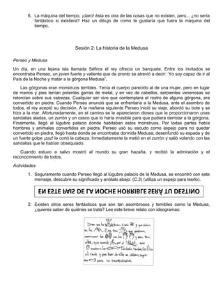 6. La máquina del tiempo, ¡claro! ésta es otra de las cosas que no existen, pero... ¿no sería
fantástico si existiera? Haz un dibujo de como te gustaría que fuera la máquina del
tiempo.
Sesión 2: La historia de la Medusa
Perseo y Medusa
Un día, en una lejana isla llamada Séfiros el rey ofrecía un banquete. Entre los invitados se
encontraba Perseo, un joven fuerte y valiente que de pronto se atrevió a decir: „Yo soy capaz de ir al
País de la Noche y matar a la górgona Medusa”.
Las górgonas eran monstruos terribles. Tenía el cuerpo parecido al de una mujer, pero en lugar
de manos y pies tenían potentes garras de metal, y en vez de cabellos, serpientes venenosas se
retorcían sobre sus cabezas. Cualquier ser vivo que contemplara el rostro de alguna górgona, era
convertido en piedra. Cuando Perseo anunció que se enfrentaría a la Medusa, ante el asombro de
todos, el rey aceptó su decisión. A la mañana siguiente Perseo inició su viaje, abordó su bote y se
hizo a la mar. Afortunadamente, en el camino se le aparecieron dioses que le proporcionaron unas
sandalias aladas, un zurrón y un casco que lo haría invisible para que pudiera derrotar a la górgona.
Finalmente, llegó al lúgubre palacio donde habitaban estos monstruos. Por todas partes había
hombres y animales convertidos en piedra. Perseo usó su escudo como espejo para no quedar
convertido en piedra, llegó hasta donde se encontraba dormida Medusa, desenfundó su espada y de
un fuerte golpe ¡zaz! le cortó la cabeza. Inmediatamente la metió en el zurrón y salió volando con las
sandalias que le habían obsequiado.
Cuando estuvo a salvo mostró al mundo su gran hazaña, y recibió la admiración y el
reconocimiento de todos.
Actividades
1. Seguramente cuando Perseo llegó al lúgubre palacio de la Medusa, se encontró con este
mensaje, descubre su significado y anótalo abajo: (C.3) (utiliza un espejo para leerlo).
2. Existen otros seres fantásticos que son tan asombrosos y temibles como la Medusa,
¿quieres saber de quiénes se trata? Lee este breve relato con ideogramas:
 