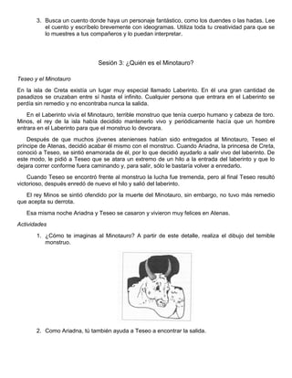 3. Busca un cuento donde haya un personaje fantástico, como los duendes o las hadas. Lee
el cuento y escríbelo brevemente con ideogramas. Utiliza toda tu creatividad para que se
lo muestres a tus compañeros y lo puedan interpretar.
Sesión 3: ¿Quién es el Minotauro?
Teseo y el Minotauro
En la isla de Creta existía un lugar muy especial llamado Laberinto. En él una gran cantidad de
pasadizos se cruzaban entre sí hasta el infinito. Cualquier persona que entrara en el Laberinto se
perdía sin remedio y no encontraba nunca la salida.
En el Laberinto vivía el Minotauro, terrible monstruo que tenía cuerpo humano y cabeza de toro.
Minos, el rey de la isla había decidido mantenerlo vivo y periódicamente hacía que un hombre
entrara en el Laberinto para que el monstruo lo devorara.
Después de que muchos jóvenes atenienses habían sido entregados al Minotauro, Teseo el
príncipe de Atenas, decidió acabar él mismo con el monstruo. Cuando Ariadna, la princesa de Creta,
conoció a Teseo, se sintió enamorada de él, por lo que decidió ayudarlo a salir vivo del laberinto. De
este modo, le pidió a Teseo que se atara un extremo de un hilo a la entrada del laberinto y que lo
dejara correr conforme fuera caminando y, para salir, sólo le bastaría volver a enredarlo.
Cuando Teseo se encontró frente al monstruo la lucha fue tremenda, pero al final Teseo resultó
victorioso, después enredó de nuevo el hilo y salió del laberinto.
El rey Minos se sintió ofendido por la muerte del Minotauro, sin embargo, no tuvo más remedio
que acepta su derrota.
Esa misma noche Ariadna y Teseo se casaron y vivieron muy felices en Atenas.
Actividades
1. ¿Cómo te imaginas al Minotauro? A partir de este detalle, realiza el dibujo del temible
monstruo.
2. Como Ariadna, tú también ayuda a Teseo a encontrar la salida.
 
