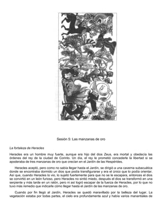 Sesión 5: Las manzanas de oro
La fortaleza de Heracles
Heracles era un hombre muy fuerte, aunque era hijo del dios Zeus, era mortal y obedecía las
órdenes del rey de la ciudad de Corinto. Un día, el rey le prometió concederle la libertad si se
apoderaba de tres manzanas de oro que crecían en el Jardín de las Hespérides.
Heracles aceptó, pero como no sabía llegar hasta el Jardín, se dirigió a una caverna subacuática
donde se encontraba dormido un dios que podía transfigurarse y era el único que lo podía orientar.
Así que, cuando Heracles lo vio, lo sujetó fuertemente para que no se le escapara, entonces el dios
se convirtió en un león furioso, pero Heracles no sintió miedo, después el dios se transformó en una
serpiente y más tarde en un ratón, pero ni así logró escapar de la fuerza de Heracles, por lo que no
tuvo más remedio que indicarle cómo llegar hasta el Jardín de las manzanas de oro.
Cuando por fin llegó al Jardín, Heracles se quedó maravillado por la belleza del lugar. La
vegetación estaba por todas partes, el cielo era profundamente azul y había varios manantiales de
 