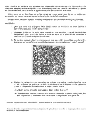 agua cristalina, en medio de todo aquello surgía, majestuoso, el manzano de oro. Pero nadie podía
acercarse a él porque estaba vigilado por un horrible dragón de cien cabezas. Heracles supo que él
no podría acercarse, así que buscó al gigante Atlas para que cortara las manzanas.
Atlas, como era un dios, logró cortar las manzanas ya que esos frutos de oro no podían ser
arrancados por manos humanas porque tenían el poder de dar la inmortalidad.
De este modo, Heracles logró su libertad y demostró que era un hombre fuerte y muy valeroso.
Actividades
1. ¿Por qué crees que el gigante Atlas aceptó cortar las manzanas de oro? Escribe o
comenta tu respuesta con tus compañeros.1
2. ¿Conoces la historia de algún lugar maravilloso que no exista como el Jardín de las
Hespérides? ¿No? Entonces, busca el libro de Alicia en el país de las maravillas y
descubre por qué era un lugar fuera de serie.
3. Tú también descubre las tres manzanas de oro que están escondidas en este jardín.
Juega con tus compañeros a ver quién las descubre en menos tiempo. ¿Listos? ¡Ahora!
4. Muchos de los hombres que fueron héroes, tuvieron que realizar grandes hazañas, pero
no sólo su fuerza fue suficiente, también su inteligencia les sirvió para triunfar. ¿Quieres
probar tu inteligencia? Resuelve estos acertijos, ¡mucha suerte!
A) ¿Quién camina en cuatro pies luego en dos y en tres después?2
B) Tres hermanos viven en una casa: son de veras diferentes; si quieres distinguirlos, los
tres se parecen. El primero no está: ha de venir. El segundo no está: ya se fue.
1
Respuesta: porque Heracles había desencadenado a Prometeo, hermano de Atlas, liberándolo de su tortura.
2
Respuesta: El hombre, porque de niño camina en cuatro pies cuando gatea, de joven se moviliza en dos pies y cuando es anciano
necesita de un bastón para apoyarse.
 