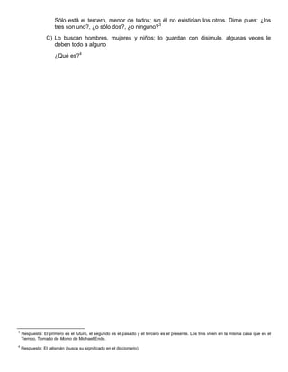 Sólo está el tercero, menor de todos; sin él no existirían los otros. Dime pues: ¿los
tres son uno?, ¿o sólo dos?, ¿o ninguno?3
C) Lo buscan hombres, mujeres y niños; lo guardan con disimulo, algunas veces le
deben todo a alguno
¿Qué es?4
3
Respuesta: El primero es el futuro, el segundo es el pasado y el tercero es el presente. Los tres viven en la misma casa que es el
Tiempo. Tomado de Momo de Michael Ende.
4
Respuesta: El talismán (busca su significado en el diccionario).
 