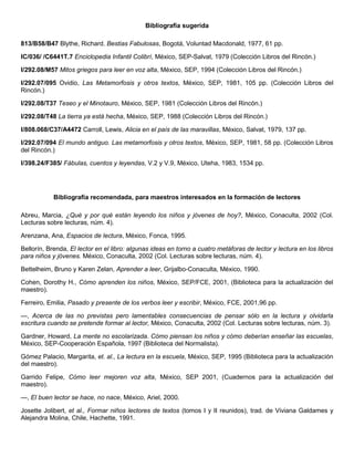 Bibliografía sugerida
813/B58/B47 Blythe, Richard. Bestias Fabulosas, Bogotá, Voluntad Macdonald, 1977, 61 pp.
IC/036/ /C6441T.7 Enciclopedia Infantil Colibrí, México, SEP-Salvat, 1979 (Colección Libros del Rincón.)
I/292.08/M57 Mitos griegos para leer en voz alta, México, SEP, 1994 (Colección Libros del Rincón.)
I/292.07/095 Ovidio, Las Metamorfosis y otros textos, México, SEP, 1981, 105 pp. (Colección Libros del
Rincón.)
I/292.08/T37 Teseo y el Minotauro, México, SEP, 1981 (Colección Libros del Rincón.)
I/292.08/T48 La tierra ya está hecha, México, SEP, 1988 (Colección Libros del Rincón.)
I/808.068/C37/A4472 Carroll, Lewis, Alicia en el país de las maravillas, México, Salvat, 1979, 137 pp.
I/292.07/094 El mundo antiguo. Las metamorfosis y otros textos, México, SEP, 1981, 58 pp. (Colección Libros
del Rincón.)
I/398.24/F385/ Fábulas, cuentos y leyendas, V.2 y V.9, México, Uteha, 1983, 1534 pp.
Bibliografía recomendada, para maestros interesados en la formación de lectores
Abreu, Marcia, ¿Qué y por qué están leyendo los niños y jóvenes de hoy?, México, Conaculta, 2002 (Col.
Lecturas sobre lecturas, núm. 4).
Arenzana, Ana, Espacios de lectura, México, Fonca, 1995.
Bellorín, Brenda, El lector en el libro: algunas ideas en torno a cuatro metáforas de lector y lectura en los libros
para niños y jóvenes. México, Conaculta, 2002 (Col. Lecturas sobre lecturas, núm. 4).
Bettelheim, Bruno y Karen Zelan, Aprender a leer, Grijalbo-Conaculta, México, 1990.
Cohen, Dorothy H., Cómo aprenden los niños, México, SEP/FCE, 2001, (Biblioteca para la actualización del
maestro).
Ferreiro, Emilia, Pasado y presente de los verbos leer y escribir, México, FCE, 2001,96 pp.
—, Acerca de las no previstas pero lamentables consecuencias de pensar sólo en la lectura y olvidarla
escritura cuando se pretende formar al lector, México, Conaculta, 2002 (Col. Lecturas sobre lecturas, núm. 3).
Gardner, Howard, La mente no escolarizada. Cómo piensan los niños y cómo deberían enseñar las escuelas,
México, SEP-Cooperación Española, 1997 (Biblioteca del Normalista).
Gómez Palacio, Margarita, et. al., La lectura en la escuela, México, SEP, 1995 (Biblioteca para la actualización
del maestro).
Garrido Felipe, Cómo leer mejoren voz alta, México, SEP 2001, (Cuadernos para la actualización del
maestro).
—, El buen lector se hace, no nace, México, Ariel, 2000.
Josette Jolibert, et al., Formar niños lectores de textos (tomos I y II reunidos), trad. de Viviana Galdames y
Alejandra Molina, Chile, Hachette, 1991.
 