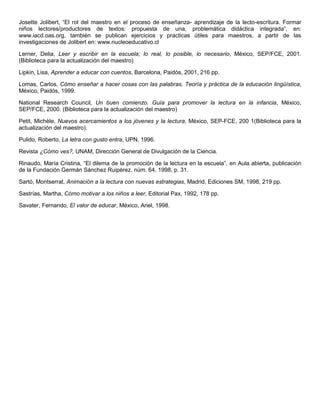 Josette Jolibert, “El rol del maestro en el proceso de enseñanza- aprendizaje de la lecto-escritura. Formar
niños lectores/productores de textos: propuesta de una, problemática didáctica integrada”, en:
www.iacd.oas.org, también se publican ejercicios y practicas útiles para maestros, a partir de las
investigaciones de Jolibert en: www.nucleoeducativo.cl
Lerner, Delia, Leer y escribir en la escuela; lo real, lo posible, lo necesario, México, SEP/FCE, 2001.
(Biblioteca para la actualización del maestro)
Lipkin, Lisa, Aprender a educar con cuentos, Barcelona, Paidós, 2001, 216 pp.
Lomas, Carlos, Cómo enseñar a hacer cosas con las palabras. Teoría y práctica de la educación lingüística,
México, Paidós, 1999.
National Research Council, Un buen comienzo. Guía para promover la lectura en la infancia, México,
SEP/FCE, 2000. (Biblioteca para la actualización del maestro)
Petit, Michèle, Nuevos acercamientos a los jóvenes y la lectura, México, SEP-FCE, 200 1(Biblioteca para la
actualización del maestro).
Pulido, Roberto, La letra con gusto entra, UPN, 1996.
Revista ¿Cómo ves?, UNAM, Dirección General de Divulgación de la Ciencia.
Rinaudo, María Cristina, “El dilema de la promoción de la lectura en la escuela”, en Aula abierta, publicación
de la Fundación Germán Sánchez Ruipérez, núm. 64, 1998, p. 31.
Sartó, Montserrat, Animación a la lectura con nuevas estrategias, Madrid, Ediciones SM, 1998, 219 pp.
Sastrías, Martha, Cómo motivar a los niños a leer, Editorial Pax, 1992, 178 pp.
Savater, Fernando, El valor de educar, México, Ariel, 1998.
 