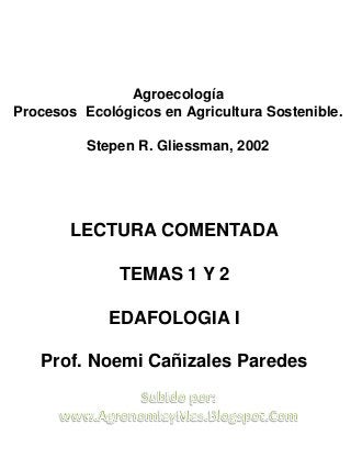LECTURA COMENTADA
TEMAS 1 Y 2
EDAFOLOGIA I
Prof. Noemi Cañizales Paredes
Agroecología
Procesos Ecológicos en Agricultura Sostenible.
Stepen R. Gliessman, 2002
 