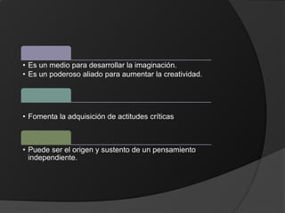• Es un medio para desarrollar la imaginación.
• Es un poderoso aliado para aumentar la creatividad.
• Fomenta la adquisición de actitudes críticas
• Puede ser el origen y sustento de un pensamiento
independiente.
 