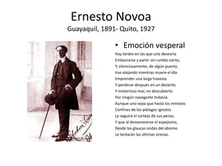 Ernesto Novoa
Guayaquil, 1891- Quito, 1927
• Emoción vesperal
Hay tardes en las que uno desearía
Embarcarse y partir sin r...