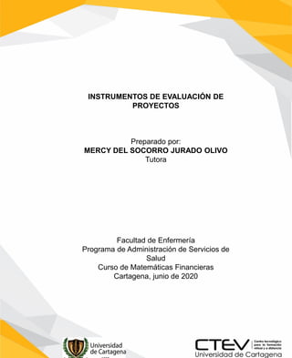 INSTRUMENTOS DE EVALUACIÓN DE
PROYECTOS
Preparado por:
MERCY DEL SOCORRO JURADO OLIVO
Tutora
Facultad de Enfermería
Programa de Administración de Servicios de
Salud
Curso de Matemáticas Financieras
Cartagena, junio de 2020
 