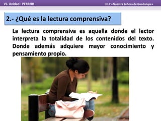 VI- Unidad : PFRRHH I.E.P «Nuestra Señora de Guadalupe»
2.- ¿Qué es la lectura comprensiva?
La lectura comprensiva es aquella donde el lector
interpreta la totalidad de los contenidos del texto.
Donde además adquiere mayor conocimiento y
pensamiento propio.