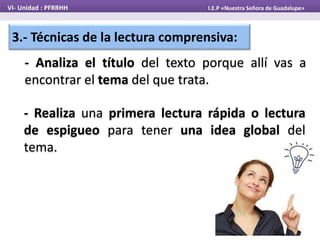 VI- Unidad : PFRRHH I.E.P «Nuestra Señora de Guadalupe»
3.- Técnicas de la lectura comprensiva:
- Analiza el título del texto porque allí vas a
encontrar el tema del que trata.
- Realiza una primera lectura rápida o lectura
de espigueo para tener una idea global del
tema.