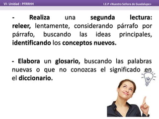 VI- Unidad : PFRRHH I.E.P «Nuestra Señora de Guadalupe»
- Realiza una segunda lectura:
releer, lentamente, considerando párrafo por
párrafo, buscando las ideas principales,
identificando los conceptos nuevos.
- Elabora un glosario, buscando las palabras
nuevas o que no conozcas el significado en
el diccionario.