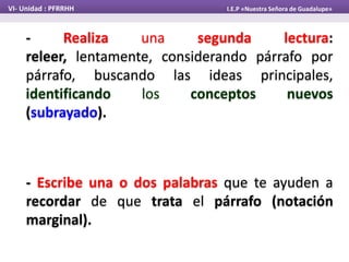 VI- Unidad : PFRRHH I.E.P «Nuestra Señora de Guadalupe»
- Realiza una segunda lectura:
releer, lentamente, considerando párrafo por
párrafo, buscando las ideas principales,
identificando los conceptos nuevos
(subrayado).
- Escribe una o dos palabras que te ayuden a
recordar de que trata el párrafo (notación
marginal).