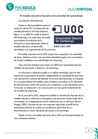 El modelo educativo basado en la actividad de aprendizaje
La evolución del e-learning
Existe un claro paralelismo entre la
evolución de las TIC y el desarrollo de
modelos formativos en línea (véase la
figura 1). La UOC ha vivido la historia
del e-learning y, en cada fase, ha tenido
que analizar la evolución de la
formación y tomar decisiones sobre el
modelo educativo, el desarrollo
tecnológico y la organización de los procesos.
El modelo educativo de la UOC surgió como respuesta a la necesidad
de dotar, desde sus inicios, de una fuerte identidad propia a la universidad y
de intentar establecer una metodología de e-learning.
Aquí conviene destacar que existe una diferencia importante entre los
modelos de educación a distancia y el e-learning.
La educación a distancia puede o no utilizar tecnología, pero lo más
importante es garantizar el estudio independiente sin necesidad de que haya
una intervención continua del docente. En el caso del e-learning, se comparte
la no presencialidad del modelo, pero el énfasis se produce en la utilización
de Internet como sistema de acceso a los contenidos y a las actividades de la
formación. La interacción y la comunicación son una parte fundamental de
los modelos de e-learning.
En el caso de la UOC, siempre ha habido la voluntad de disponer de un
modelo educativo coherente y homogéneo que garantice el desarrollo de la
universidad, con independencia de las titulaciones que se ofrezcan (DuartSangrà, 2001). Se trata de dar una respuesta adecuada al perfil de los
estudiantes teniendo en cuenta sus condiciones: garantizar la no
discriminación en razón del grado de acceso a la tecnología.
Desde el inicio, el modelo educativo de la UOC se ha fundamentado en
cinco elementos básicos:

2

 