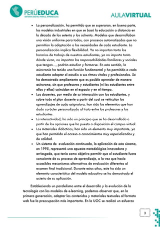 

La personalización, ha permitido que se superaran, en buena parte,
los modelos industriales en que se basó la educación a distancia en
la década de los setenta y los ochenta. Modelos que desarrollaban
una visión uniforme para todos, con procesos automatizados que no
permitían la adaptación a las necesidades de cada estudiante. La
personalización implica flexibilidad. Ya no importan tanto los
horarios de trabajo de nuestros estudiantes, ya no importa tanto
dónde vivan, no importan las responsabilidades familiares y sociales
que tengan..., podrán estudiar y formarse. En este sentido, la
asincronía ha tenido una función fundamental y ha permitido a cada
estudiante adaptar el estudio a sus ritmos vitales y profesionales. Se
ha demostrado ampliamente que es posible aprender de manera
asíncrona, sin que profesores y estudiantes (ni los estudiantes entre
ellos y ellas) coincidan en el espacio y en el tiempo.



Los docentes, por medio de su interacción con los estudiantes, y
sobre todo el plan docente a partir del cual se vehiculan los
aprendizajes de cada asignatura, han sido los elementos que han
dado carácter personalizado al trato entre los profesores y los
estudiantes.



La interactividad, ha sido un principio que se ha desarrollado a
partir de las opciones que ha puesto a disposición el campus virtual.



Los materiales didácticos, han sido un elemento muy importante, ya
que han permitido el acceso a conocimientos muy especializados y
de calidad.



Un sistema de evaluación continuada, la aplicación de este sistema,
en 1995, representó una apuesta metodológica innovadora y
arriesgada, que tenía como objetivo permitir que el estudiante fuera
consciente de su proceso de aprendizaje, a la vez que hacía
accesibles mecanismos alternativos de evaluación diferentes al
examen final tradicional. Durante estos años, este ha sido un
elemento característico del modelo educativo se ha demostrado el
acierto de su aplicación.

Estableciendo un paralelismo entre el desarrollo y la evolución de la
tecnología con los modelos de e-learning, podemos observar que, en la
primera generación, adaptar los contenidos y materiales textuales al formato
web fue la preocupación más importante. En la UOC se realizó un esfuerzo

3

 