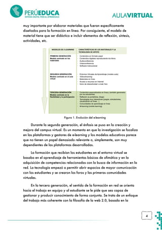 muy importante por elaborar materiales que fueran específicamente
diseñados para la formación en línea. Por consiguiente, el modelo de
material tiene que ser didáctico e incluir elementos de reflexión, síntesis,
actividades, etc.
MODELOS DE E-LEARNING

CARACTERÍSTICAS DE LOS MATERIALES Y LA
TECNOLOGÍA DE APOYO

Figura 1. Evolución del e-learning

Durante la segunda generación, el énfasis se puso en la creación y
mejora del campus virtual. Es un momento en que la investigación se focaliza
en las plataformas y gestores de e-learning y los modelos educativos parece
que no tienen un papel demasiado relevante o, simplemente, son muy
dependientes de las plataformas desarrolladas.
La formación que recibían los estudiantes en el entorno virtual se
basaba en el aprendizaje de herramientas básicas de ofimática y en la
adquisición de competencias relacionadas con la busca de información en la
red. La tecnología empezó a permitir abrir espacios de mayor comunicación
con los estudiantes y se crearon los foros y las primeras comunidades
virtuales.
En la tercera generación, el sentido de la formación en red se orienta
hacia el trabajo en equipo y al estudiante se le pide que sea capaz de
gestionar y producir conocimiento de forma conjunta. Se trata de un enfoque
del trabajo más coherente con la filosofía de la web 2.0, basada en la

4

 