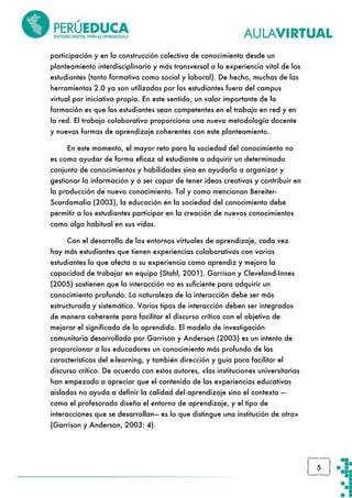 participación y en la construcción colectiva de conocimiento desde un
planteamiento interdisciplinario y más transversal a la experiencia vital de los
estudiantes (tanto formativa como social y laboral). De hecho, muchas de las
herramientas 2.0 ya son utilizadas por los estudiantes fuera del campus
virtual por iniciativa propia. En este sentido, un valor importante de la
formación es que los estudiantes sean competentes en el trabajo en red y en
la red. El trabajo colaborativo proporciona una nueva metodología docente
y nuevas formas de aprendizaje coherentes con este planteamiento.
En este momento, el mayor reto para la sociedad del conocimiento no
es como ayudar de forma eficaz al estudiante a adquirir un determinado
conjunto de conocimientos y habilidades sino en ayudarlo a organizar y
gestionar la información y a ser capar de tener ideas creativas y contribuir en
la producción de nuevo conocimiento. Tal y como mencionan BereiterScardamalia (2003), la educación en la sociedad del conocimiento debe
permitir a los estudiantes participar en la creación de nuevos conocimientos
como algo habitual en sus vidas.
Con el desarrollo de los entornos virtuales de aprendizaje, cada vez
hay más estudiantes que tienen experiencias colaborativas con varios
estudiantes lo que afecta a su experiencia como aprendiz y mejora la
capacidad de trabajar en equipo (Stahl, 2001). Garrison y Cleveland-Innes
(2005) sostienen que la interacción no es suficiente para adquirir un
conocimiento profundo. La naturaleza de la interacción debe ser más
estructurada y sistemática. Varios tipos de interacción deben ser integrados
de manera coherente para facilitar el discurso crítico con el objetivo de
mejorar el significado de lo aprendido. El modelo de investigación
comunitaria desarrollado por Garrison y Anderson (2003) es un intento de
proporcionar a los educadores un conocimiento más profundo de las
características del e-learning, y también dirección y guía para facilitar el
discurso crítico. De acuerdo con estos autores, «las instituciones universitarias
han empezado a apreciar que el contenido de las experiencias educativas
aisladas no ayuda a definir la calidad del aprendizaje sino el contexto —
como el profesorado diseña el entorno de aprendizaje, y el tipo de
interacciones que se desarrollan— es lo que distingue una institución de otra»
(Garrison y Anderson, 2003: 4).

5

 