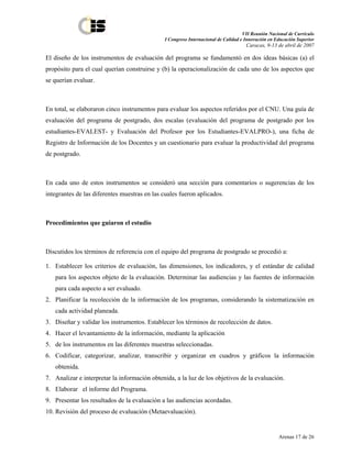 VII Reunión Nacional de Currículo
                                              I Congreso Internacional de Calidad e Innovación en Educación Superior
                                                                                    Caracas, 9-13 de abril de 2007

El diseño de los instrumentos de evaluación del programa se fundamentó en dos ideas básicas (a) el
propósito para el cual querían construirse y (b) la operacionalización de cada uno de los aspectos que
se querían evaluar.



En total, se elaboraron cinco instrumentos para evaluar los aspectos referidos por el CNU. Una guía de
evaluación del programa de postgrado, dos escalas (evaluación del programa de postgrado por los
estudiantes-EVALEST- y Evaluación del Profesor por los Estudiantes-EVALPRO-), una ficha de
Registro de Información de los Docentes y un cuestionario para evaluar la productividad del programa
de postgrado.



En cada uno de estos instrumentos se consideró una sección para comentarios o sugerencias de los
integrantes de las diferentes muestras en las cuales fueron aplicados.



Procedimientos que guiaron el estudio



Discutidos los términos de referencia con el equipo del programa de postgrado se procedió a:

1. Establecer los criterios de evaluación, las dimensiones, los indicadores, y el estándar de calidad
   para los aspectos objeto de la evaluación. Determinar las audiencias y las fuentes de información
   para cada aspecto a ser evaluado.
2. Planificar la recolección de la información de los programas, considerando la sistematización en
   cada actividad planeada.
3. Diseñar y validar los instrumentos. Establecer los términos de recolección de datos.
4. Hacer el levantamiento de la información, mediante la aplicación
5. de los instrumentos en las diferentes muestras seleccionadas.
6. Codificar, categorizar, analizar, transcribir y organizar en cuadros y gráficos la información
   obtenida.
7. Analizar e interpretar la información obtenida, a la luz de los objetivos de la evaluación.
8. Elaborar el informe del Programa.
9. Presentar los resultados de la evaluación a las audiencias acordadas.
10. Revisión del proceso de evaluación (Metaevaluación).


                                                                                                   Arenas 17 de 26
 