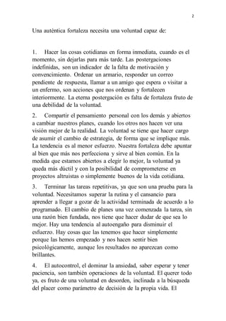 2
Una auténtica fortaleza necesita una voluntad capaz de:
1. Hacer las cosas cotidianas en forma inmediata, cuando es el
momento, sin dejarlas para más tarde. Las postergaciones
indefinidas, son un indicador de la falta de motivación y
convencimiento. Ordenar un armario, responder un correo
pendiente de respuesta, llamar a un amigo que espera o visitar a
un enfermo, son acciones que nos ordenan y fortalecen
interiormente. La eterna postergación es falta de fortaleza fruto de
una debilidad de la voluntad.
2. Compartir el pensamiento personal con los demás y abiertos
a cambiar nuestros planes, cuando los otros nos hacen ver una
visión mejor de la realidad. La voluntad se tiene que hacer cargo
de asumir el cambio de estrategia, de forma que se implique más.
La tendencia es al menor esfuerzo. Nuestra fortaleza debe apuntar
al bien que más nos perfecciona y sirve al bien común. En la
medida que estamos abiertos a elegir lo mejor, la voluntad ya
queda más dúctil y con la posibilidad de comprometerse en
proyectos altruistas o simplemente buenos de la vida cotidiana.
3. Terminar las tareas repetitivas, ya que son una prueba para la
voluntad. Necesitamos superar la rutina y el cansancio para
aprender a llegar a gozar de la actividad terminada de acuerdo a lo
programado. El cambio de planes una vez comenzada la tarea, sin
una razón bien fundada, nos tiene que hacer dudar de que sea lo
mejor. Hay una tendencia al autoengaño para disminuir el
esfuerzo. Hay cosas que las tenemos que hacer simplemente
porque las hemos empezado y nos hacen sentir bien
psicológicamente, aunque los resultados no aparezcan como
brillantes.
4. El autocontrol, el dominar la ansiedad, saber esperar y tener
paciencia, son también operaciones de la voluntad. El querer todo
ya, es fruto de una voluntad en desorden, inclinada a la búsqueda
del placer como parámetro de decisión de la propia vida. El
 