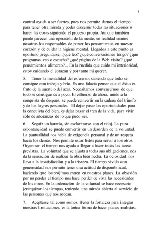 3
control ayuda a ser fuertes, pues nos permite darnos el tiempo
para tener otra mirada y poder discernir todas las situaciones o
hacer las cosas siguiendo el proceso propio. Aunque también
puede parecer una operación de la mente, en realidad somos
nosotros los responsables de poner los pensamientos en nuestro
corazón y de cuidar la higiene mental. Llegados a este punto es
oportuno preguntarse: ¿qué leo? ¿qué conversaciones tengo? ¿qué
programas veo o escucho? ¿qué página de la Web visito? ¿qué
pensamientos alimento?... En la medida que cuido mi interioridad,
estoy cuidando el corazón y por tanto mi querer.
5. Tener la mentalidad del esfuerzo, sabiendo que todo se
consigue con trabajo y brío. Es una falacia pensar que el éxito es
fruto de la suerte o del azar. Necesitamos convencernos de que
todo se consigue de a poco. El esfuerzo de ahora, unido a la
conquista de después, se puede convertir en la cadena del triunfo
y de los logros personales. El dejar pasar las oportunidades para
la conquista del bien, es dejar pasar el tren de la vida, para vivir
sólo de añoranzas de lo que pudo ser.
6. Seguir un horario, sin esclavizarse con el reloj. La pura
espontaneidad se puede convertir en un desorden de la voluntad.
La puntualidad nos habla de exigencia personal y de un respeto
hacia los demás. Nos permite estar listos para servir a los otros.
Organizar el tiempo nos ayuda a llegar a hacer todas las tareas
previstas. La voluntad que se ajusta a todas sus obligaciones, nos
da la sensación de realizar la obra bien hecha. La ociosidad nos
lleva a la insatisfacción y a la tristeza. El tiempo vivido con
generosidad nos permite tener una actitud de disponibilidad,
haciendo que los prójimos entren en nuestros planes. La obsesión
por no perder el tiempo nos hace perder de vista las necesidades
de los otros. En la ordenación de la voluntad se hace necesario
jerarquizar los tiempos, teniendo una mirada abierta al servicio de
las personas que nos rodean.
7. Aceptarse tal como somos. Tener la fortaleza para integrar
nuestras limitaciones, es la única forma de hacer planes realistas,
 
