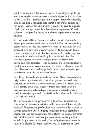 4
sin ilusiones desmedidas o depresiones. Estar alegres por lo que
somos es una forma de amarnos y además de poder ir al servicio
de los otros. En la medida que no me acepto, estoy desintegrado,
todo lo veo mal y me anulo para servir o mejorar el mundo que
me rodea. Conocer las limitaciones y aceptarlas nos da la pauta
dónde tenemos que poner la voluntad para superarnos. Cuando
echamos la culpa a los otros, no podemos superarnos a nosotros
mismos.
8. Adquirir hábitos buenos o virtudes. Las virtudes son la
fuerza para caminar en el bien de cada día. Nos dan constancia y
perseverancia en todos los proyectos. Sólo se adquieren con una
voluntad bien motivada y perseverante en la práctica del hábito
bueno que quiero adquirir. La fortaleza es real cuando tengo un
entrenamiento en la realización y la vivencia del bien. Las
virtudes suponen esfuerzo y tiempo. Debe existir un plan
estratégico para lograrlas. Tiene que darse una intencionalidad y
una lucha por sacar los escollos que nos impiden elegir y hacer el
bien. Tenemos una fortaleza probada cuando está sostenida por
las virtudes, que a la vez nos hace felices.
9. Elegir la excelencia en cada momento. Hacer las cosas bien
exige esfuerzo y constancia, pero tiene que ser una tendencia
personal. El vivir en la mediocridad me conduce a la debilidad y
al sin sentido de la vida. Elegir lo bueno nos habla de que la
persona tiene una voluntad que predispone a la inteligencia a
percibir lo mejor, que está empeñada en la verdad, en lo bello y a
crear unidad interior.
10. Formarse en forma permanente y buscando apuntalar las
convicciones. Somos conscientes de la evolución del mundo y la
sociedad. Necesitamos profundizar constantemente las razones de
nuestra actuación. Así es urgente: encontrar nuevos ejemplos a
seguir, purificar las intenciones, profundizar los ideales, estrechar
los vínculos con las personas que nos ayudan, sentir que tiene
sentido lo que estamos haciendo, dar razón de nuestra conducta,
mostrar la alegría de lo que hacemos, etc. La fortaleza se tiene
 