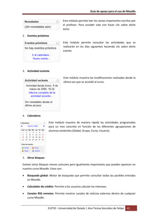Guía de apoyo para el uso de Moodle
EUITIO - Universidad de Oviedo | Ana Teresa González de Felipe 41
Este módulo permite leer los avisos importantes escritos por
el profesor. Para acceder vale con hacer clic sobre dicho
aviso.
2. Eventos próximos
Este módulo permite consultar las actividades que se
realizarán en los días siguientes haciendo clic sobre dicho
evento.
3. Actividad reciente
Este módulo muestra las modificaciones realizadas desde la
última vez que se accedió al curso.
4. Calendario
Este módulo muestra de manera rápida las actividades programadas
para un mes concreto en función de los diferentes agrupaciones de
alumnos existentes (Global, Grupo, Curso, Usuario).
5. Otros bloques
Existen otros bloques menos comunes pero igualmente importantes que pueden aparecer en
nuestro curso Moodle. Estos son:
• Búsqueda global: Motor de búsqueda que permite consultar todas las posibles entradas
en Moodle.
• Calculador de crédito: Permite a los usuarios calcular los intereses.
• Canales RSS remotos: Permite mostrar canales de noticias externos dentro de cualquier
curso Moodle.
 
