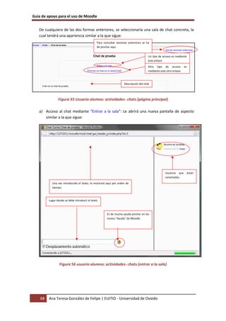 Guía de apoyo para el uso de Moodle
68 Ana Teresa González de Felipe | EUITIO - Universidad de Oviedo
De cualquiera de las dos formas anteriores, se seleccionaría una sala de chat concreta, la
cual tendrá una apariencia similar a la que sigue:
Figura 55 Usuario alumno: actividades- chats (página principal)
a) Acceso al chat mediante “Entrar a la sala”: Le abrirá una nueva pantalla de aspecto
similar a la que sigue:
Figura 56 usuario alumno: actividades- chats (entrar a la sala)
Usuarios que están
conectados.
Una vez introducido el texto, lo mostrará aquí por orden de
tiempo.
Lugar donde se debe introducir el texto
Es de mucha ayuda pinchar en los
iconos “Ayuda” de Moodle.
Descripción del chat
Un tipo de acceso es mediante
este enlace
Otro tipo de acceso es
mediante este otro enlace
Para consultar sesiones anteriores se ha
de pinchar aquí
 