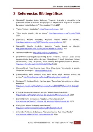Guía de apoyo para el uso de Moodle
EUITIO - Universidad de Oviedo | Ana Teresa González de Felipe 83
3 Referencias Bibliográficas
• [González07] González Benito, Guillermo; “Proyecto: Desarrollo e integración en la
plataforma Moodle de módulos de apoyo para la adaptación de asignaturas al Espacio
Europeo de Educación Superior”. Universidad de Oviedo. 2007
• “Página Principal – MoodleDocs”. http://docs.moodle.org/es . 2009
• “Cómo instalar Moodle 1.8.1 en Ubuntu”. http://www.ubuntu-es.org/?q=node/53465
2007
• [Meroño07]. Meroño Hernández, Alejandro. “Instalar XAMPP en Ubuntu”.
http://www.alejandrox.com/2007/03/instalar-xampp-en-ubuntu/. 2007
• [Meroño07]. Meroño Hernández, Alejandro. “Instalar Moodle en Ubuntu”.
http://www.alejandrox.com/2007/03/instalar-moodle-en-ubuntu/. 2007
• “Hablemos de Moodle”. http://blog.pucp.edu.pe/item/3747. 2006
• [BurónArtilesGarcíaFidalgoRubioCastro06]. Burón Fernández, Francisco Javier; Artiles
Larralde Alfredo; García Salcines, Enrique; Fidalgo Blanco, F. Angel; Rubio Royo, Enrique;
Castro Lozano, Carlos. “e-aprendo, Virtual Learning Management based on Moodle”.
http://www.formatex.org/micte2006/pdf/40-44.pdf. 2006
• [ClerenciaPérez]. Pérez Clerencia, Isaac; Pérez Oñate, Borja. “Introducción al Moodle.
Universidad de Zaragoza”. http://moodle.unizar.es/.
• [ClerenciaPérez]. Pérez Clerencia, Isaac; Pérez Oñate, Borja. “Moodle- manual del
profesor”. http://moodle.unizar.es/file.php/1/Manual-profesor-moodle.pdf
• [Rodríguez07]. Rodríguez Martín, Francisco Javier. “Tutorial para la creación de un módulo
en Moodle”.
http://www.moodle.org/file.php/11/moddata/forum/338/366774/Tutorial_M_dulos.pdf.
2007
• [Castro04]. Castro López- Tarruella, Enrique. “Moodle: Manual de usuario”.
http://moodle.org/file.php/11/manual_del_estudiante/Manual-usuario.pdf . 2004
• [Martín06]. Martín Gómez, Jesús. “Moodle 1.5- Manual de consulta”.
http://moodle.org/file.php/11/manual_del_estudiante/Manual-usuario.pdf . 2006
• EFMD-STEI-i. “Manual de Moodle para el alumno”.
http://www.steiformacio.com/imgs/ManualEFMDcastellanoR.pdf
• Universidad Politécnica de Cartagena. “Manual del alumno- Aula virtual Moodle”
http://moodle.upct.es/file.php/1/manualalumno.pdf .2009
 