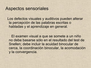 Aspectos sensoriales Los defectos visuales y auditivos pueden alterar la percepción de las palabras escritas o habladas y el aprendizaje en general. El examen visual a que se somete a un niño no debe basarse sólo en el resultado del test de Snellen; debe incluir la acuidad binocular de cerca, la coordinación binocular, la acomodación y la convergencia. 