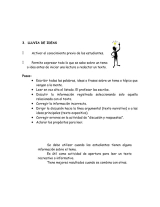 3. LLUVIA DE IDEAS


      Activar el conocimiento previo de los estudiantes.


       Permite expresar todo lo que se sabe sobre un tema
    o idea antes de iniciar una lectura o redactar un texto.

Pasos:
       • Escribir todas las palabras, ideas o frases sobre un tema o tópico que
         vengan a la mente.
       • Leer en voz alta el listado. El profesor las escribe.
       • Discutir la información registrada seleccionando solo aquella
         relacionada con el texto.
       • Corregir la información incorrecta.
       • Dirigir la discusión hacia la línea argumental (texto narrativo) o a las
         ideas principales (texto expositivo).
       • Corregir errores en la actividad de “discusión y respuestas”.
       • Aclarar los propósitos para leer.




                 Se debe utilizar cuando los estudiantes tienen alguna
           información sobre el tema.
                 Es útil como actividad de apertura para leer un texto
           recreativo o informativo.
                 Tiene mejores resultados cuando se combina con otras.
 