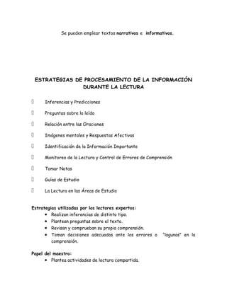 Se pueden emplear textos narrativos e informativos.




    ESTRATEGIAS DE PROCESAMIENTO DE LA INFORMACIÓN
                  DURANTE LA LECTURA

     Inferencias y Predicciones

     Preguntas sobre lo leído

     Relación entre las Oraciones

     Imágenes mentales y Respuestas Afectivas

     Identificación de la Información Importante

     Monitoreo de la Lectura y Control de Errores de Comprensión

     Tomar Notas

     Guías de Estudio

     La Lectura en las Áreas de Estudio


Estrategias utilizadas por los lectores expertos:
      • Realizan inferencias de distinto tipo.
      • Plantean preguntas sobre el texto.
      • Revisan y comprueban su propia comprensión.
      • Toman decisiones adecuadas ante los errores o       “lagunas” en la
         comprensión.

Papel del maestro:
      • Plantea actividades de lectura compartida.
 