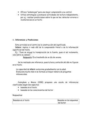 • Ofrece “andamiajes” para una mejor comprensión y su control.
      • Utiliza estrategias y promueve actividades de lectura independiente,
         por ej.: realizar predicciones sobre lo que se lee; detectar errores o
         incoherencias en un texto.




1. Inferencias y Predicciones

   Esta actividad es el centro de la construcción del significado.
   Inferir implica ir más allá de la comprensión literal o de la información
superficial del texto.
   Ej.: “Juan se enjugó la transpiración de la fuente, pues el sol inclemente,
caía sobre su cabeza”.
             Respuesta: Es el mediodía de un día de verano.

       Se ha realizado una inferencia, pues la hora y estación del año no figuran
en el texto.

    La capacidad de inferir evoluciona gradualmente con la edad.
    Evoluciona mucho más si se formula un mayor número de preguntas
    inferenciales.



       Cunnigham y Moore (1990) proponen una escala de inferencias
clasificadas según dos aspectos:
       • basadas en el texto
      • basadas en los conocimientos del lector

Respuestas:

Basadas en el texto                                    Basadas en los esquemas
                                                       del lector
 